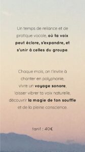 un temps de reliance et de pratique vocale, où ta voix peut éclore, s'expandre, et s'unir à celles du groupe. Chaque mois, on 'invite à chanter en polyphonie, vivre un voyage sonore, laisser vibrer ta voix naturelle, découvriri la magie de ton souffle et de la pleine conscience.